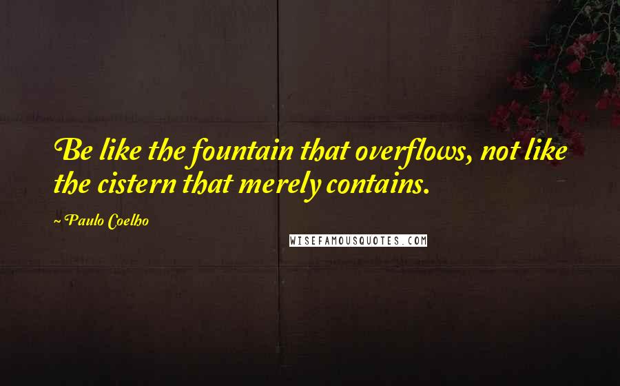Paulo Coelho Quotes: Be like the fountain that overflows, not like the cistern that merely contains.