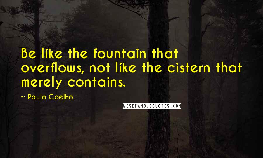 Paulo Coelho Quotes: Be like the fountain that overflows, not like the cistern that merely contains.