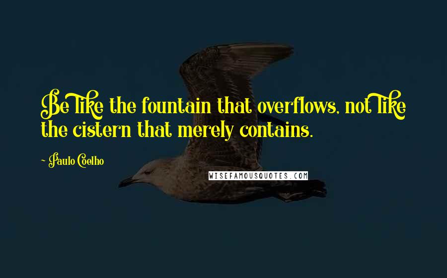 Paulo Coelho Quotes: Be like the fountain that overflows, not like the cistern that merely contains.