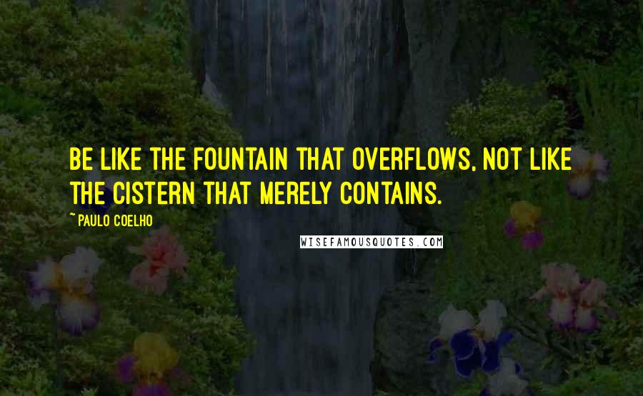 Paulo Coelho Quotes: Be like the fountain that overflows, not like the cistern that merely contains.