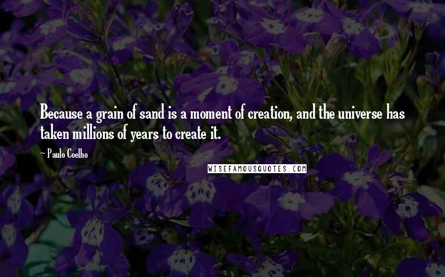 Paulo Coelho Quotes: Because a grain of sand is a moment of creation, and the universe has taken millions of years to create it.