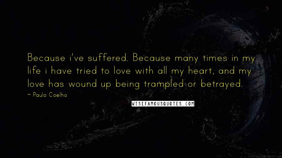 Paulo Coelho Quotes: Because i've suffered. Because many times in my life i have tried to love with all my heart, and my love has wound up being trampled or betrayed.