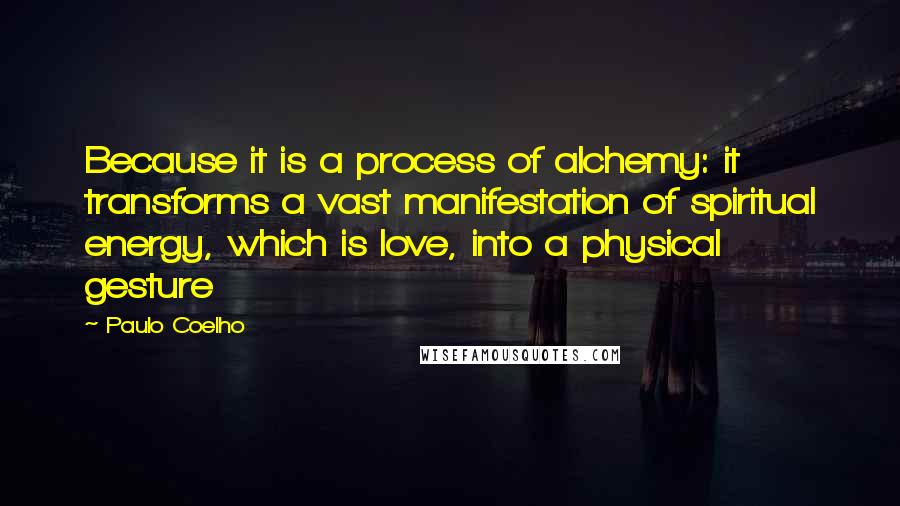 Paulo Coelho Quotes: Because it is a process of alchemy: it transforms a vast manifestation of spiritual energy, which is love, into a physical gesture