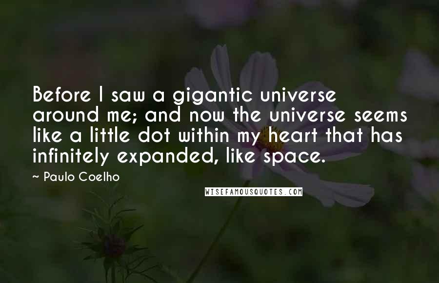 Paulo Coelho Quotes: Before I saw a gigantic universe around me; and now the universe seems like a little dot within my heart that has infinitely expanded, like space.