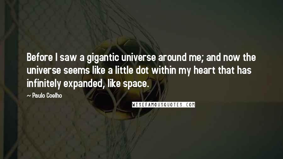 Paulo Coelho Quotes: Before I saw a gigantic universe around me; and now the universe seems like a little dot within my heart that has infinitely expanded, like space.