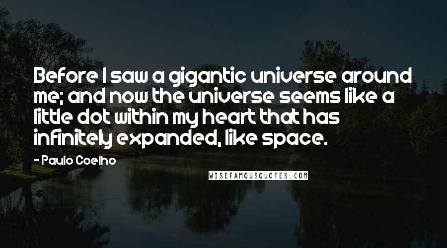 Paulo Coelho Quotes: Before I saw a gigantic universe around me; and now the universe seems like a little dot within my heart that has infinitely expanded, like space.