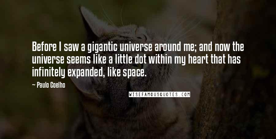Paulo Coelho Quotes: Before I saw a gigantic universe around me; and now the universe seems like a little dot within my heart that has infinitely expanded, like space.
