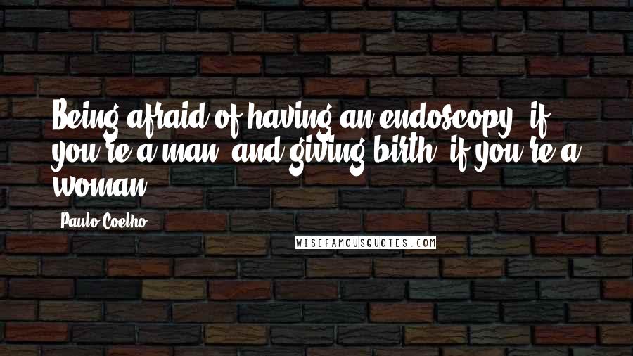 Paulo Coelho Quotes: Being afraid of having an endoscopy (if you're a man) and giving birth (if you're a woman).