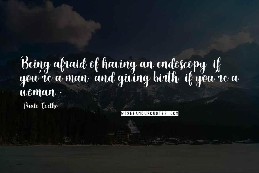 Paulo Coelho Quotes: Being afraid of having an endoscopy (if you're a man) and giving birth (if you're a woman).