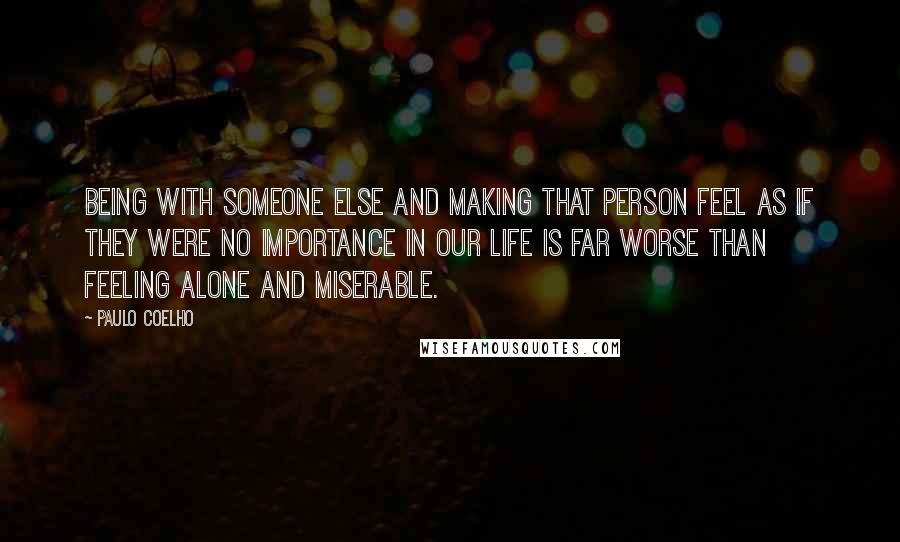 Paulo Coelho Quotes: Being with someone else and making that person feel as if they were no importance in our life is far worse than feeling alone and miserable.