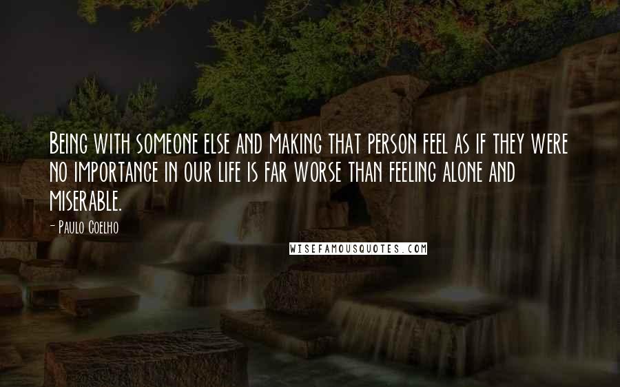 Paulo Coelho Quotes: Being with someone else and making that person feel as if they were no importance in our life is far worse than feeling alone and miserable.