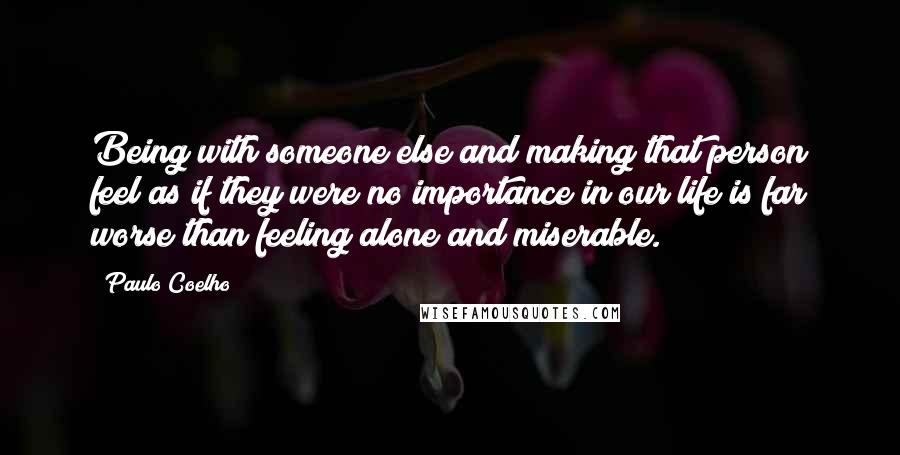 Paulo Coelho Quotes: Being with someone else and making that person feel as if they were no importance in our life is far worse than feeling alone and miserable.