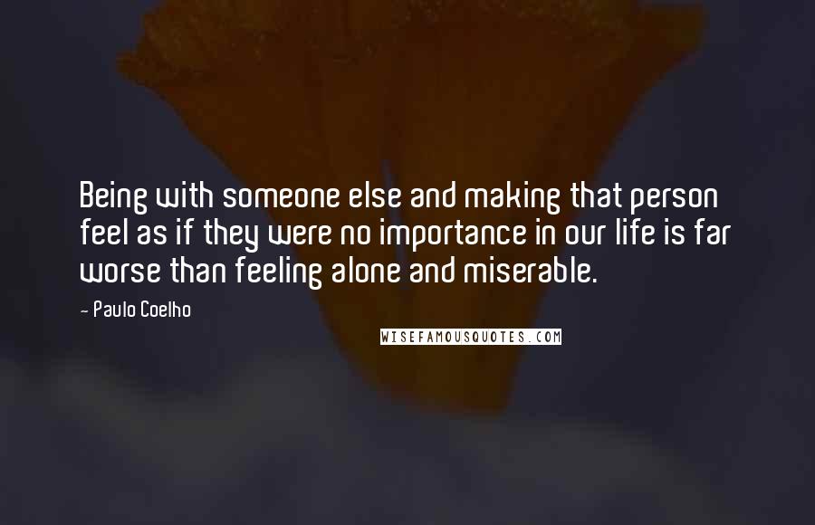 Paulo Coelho Quotes: Being with someone else and making that person feel as if they were no importance in our life is far worse than feeling alone and miserable.