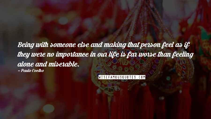 Paulo Coelho Quotes: Being with someone else and making that person feel as if they were no importance in our life is far worse than feeling alone and miserable.