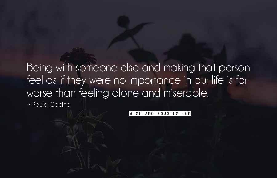 Paulo Coelho Quotes: Being with someone else and making that person feel as if they were no importance in our life is far worse than feeling alone and miserable.