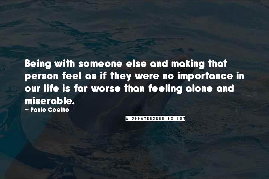 Paulo Coelho Quotes: Being with someone else and making that person feel as if they were no importance in our life is far worse than feeling alone and miserable.