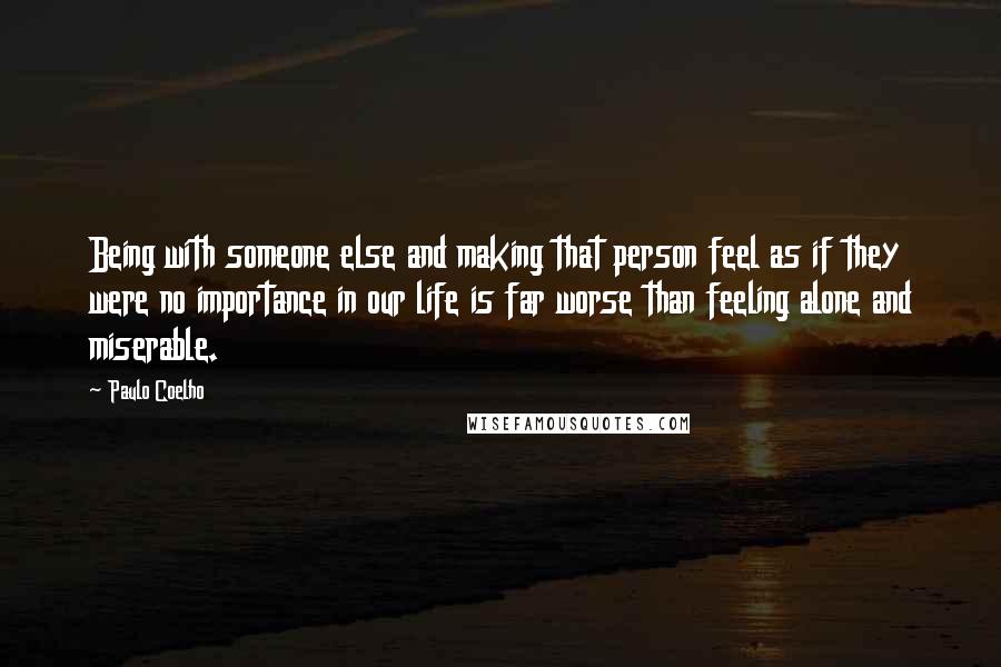 Paulo Coelho Quotes: Being with someone else and making that person feel as if they were no importance in our life is far worse than feeling alone and miserable.