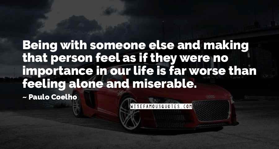 Paulo Coelho Quotes: Being with someone else and making that person feel as if they were no importance in our life is far worse than feeling alone and miserable.