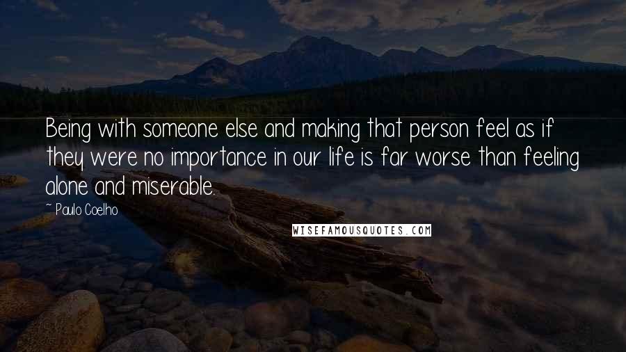 Paulo Coelho Quotes: Being with someone else and making that person feel as if they were no importance in our life is far worse than feeling alone and miserable.
