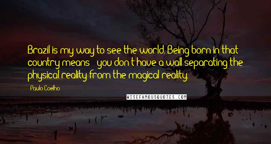 Paulo Coelho Quotes: Brazil is my way to see the world. Being born in that country means: "you don't have a wall separating the physical reality from the magical reality."