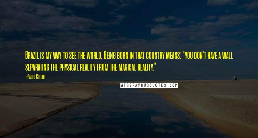 Paulo Coelho Quotes: Brazil is my way to see the world. Being born in that country means: "you don't have a wall separating the physical reality from the magical reality."