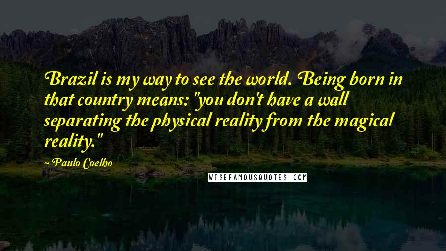 Paulo Coelho Quotes: Brazil is my way to see the world. Being born in that country means: "you don't have a wall separating the physical reality from the magical reality."