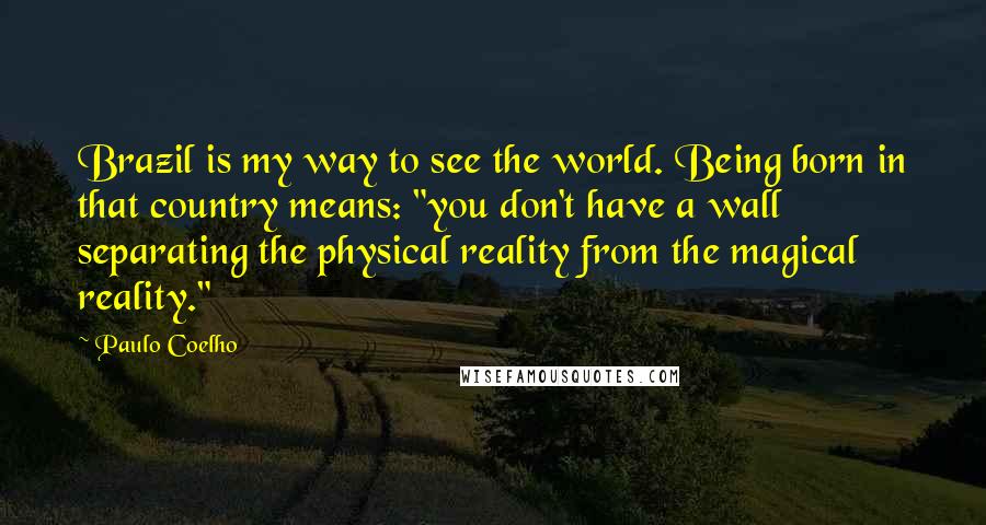 Paulo Coelho Quotes: Brazil is my way to see the world. Being born in that country means: "you don't have a wall separating the physical reality from the magical reality."