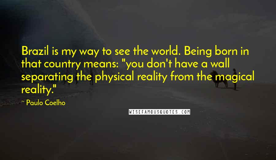 Paulo Coelho Quotes: Brazil is my way to see the world. Being born in that country means: "you don't have a wall separating the physical reality from the magical reality."