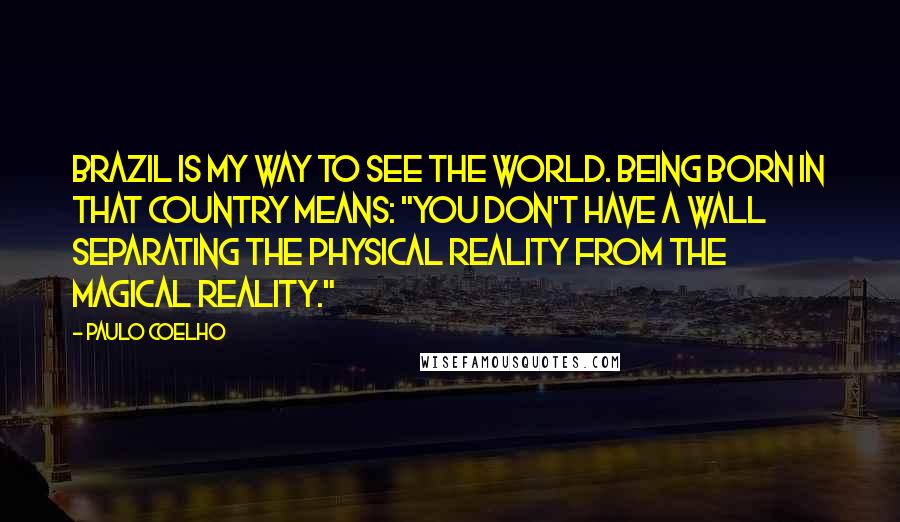 Paulo Coelho Quotes: Brazil is my way to see the world. Being born in that country means: "you don't have a wall separating the physical reality from the magical reality."