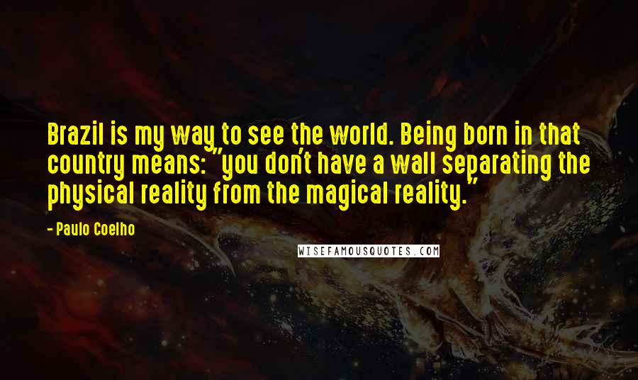 Paulo Coelho Quotes: Brazil is my way to see the world. Being born in that country means: "you don't have a wall separating the physical reality from the magical reality."