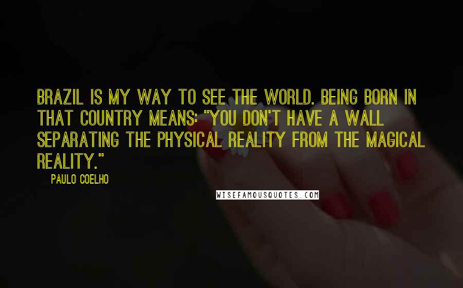 Paulo Coelho Quotes: Brazil is my way to see the world. Being born in that country means: "you don't have a wall separating the physical reality from the magical reality."