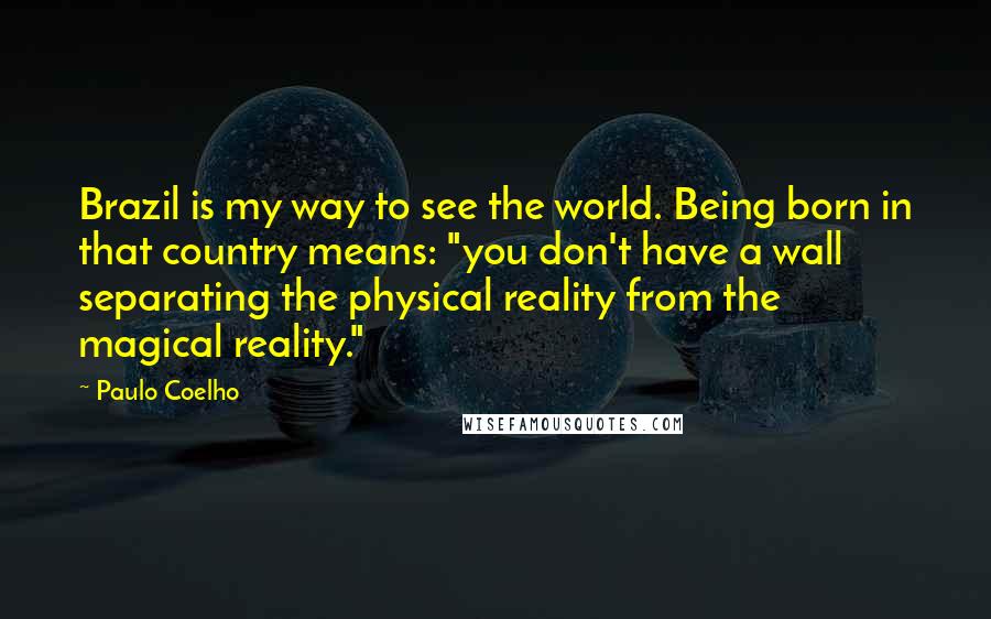 Paulo Coelho Quotes: Brazil is my way to see the world. Being born in that country means: "you don't have a wall separating the physical reality from the magical reality."