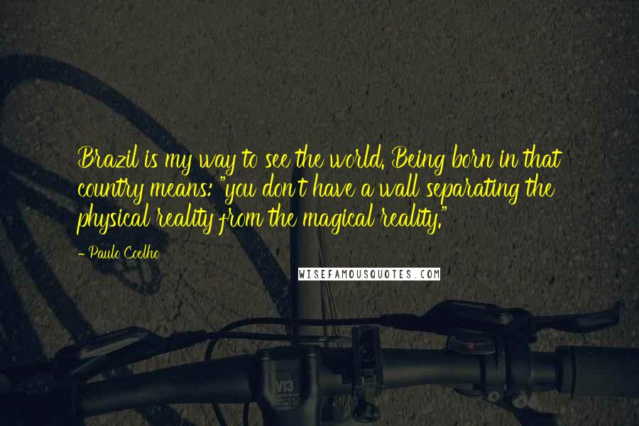 Paulo Coelho Quotes: Brazil is my way to see the world. Being born in that country means: "you don't have a wall separating the physical reality from the magical reality."