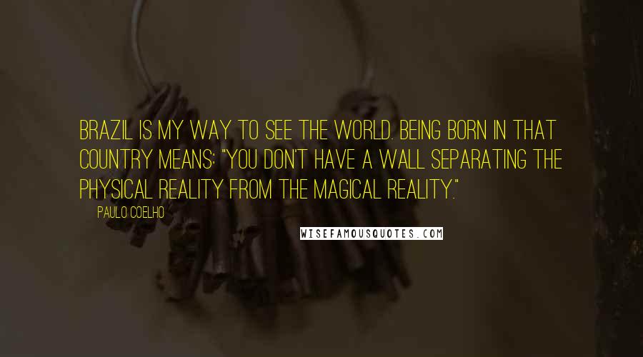 Paulo Coelho Quotes: Brazil is my way to see the world. Being born in that country means: "you don't have a wall separating the physical reality from the magical reality."