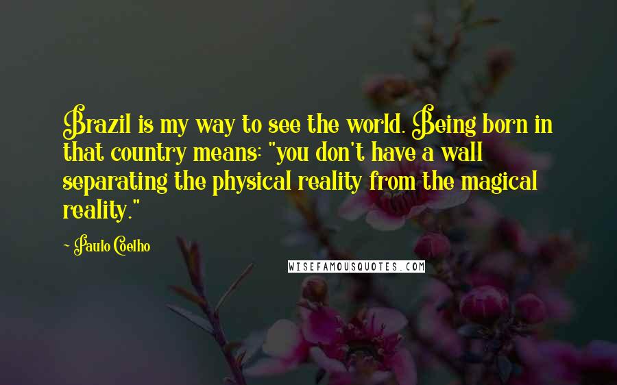 Paulo Coelho Quotes: Brazil is my way to see the world. Being born in that country means: "you don't have a wall separating the physical reality from the magical reality."