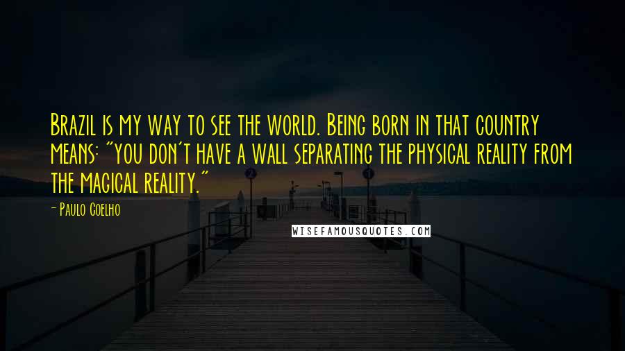 Paulo Coelho Quotes: Brazil is my way to see the world. Being born in that country means: "you don't have a wall separating the physical reality from the magical reality."