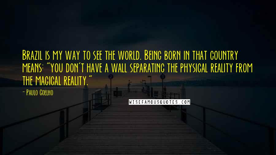 Paulo Coelho Quotes: Brazil is my way to see the world. Being born in that country means: "you don't have a wall separating the physical reality from the magical reality."