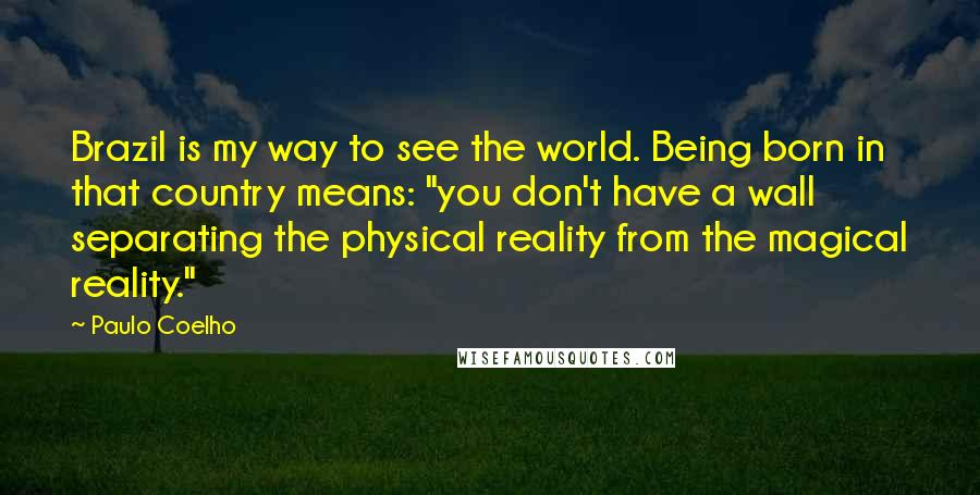 Paulo Coelho Quotes: Brazil is my way to see the world. Being born in that country means: "you don't have a wall separating the physical reality from the magical reality."