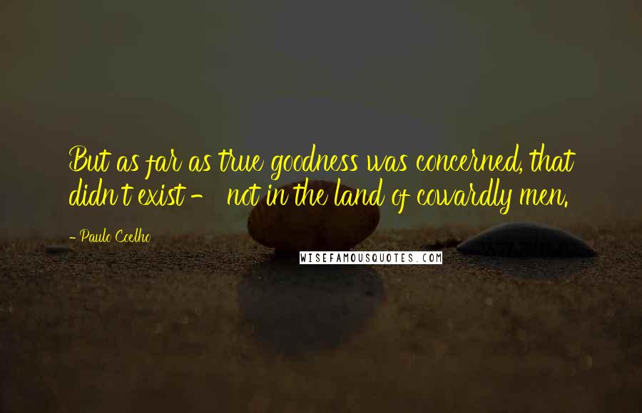 Paulo Coelho Quotes: But as far as true goodness was concerned, that didn't exist - not in the land of cowardly men.