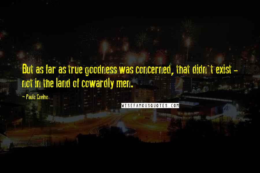 Paulo Coelho Quotes: But as far as true goodness was concerned, that didn't exist - not in the land of cowardly men.