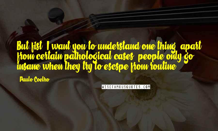 Paulo Coelho Quotes: But fist, I want you to understand one thing: apart from certain pathological cases, people only go insane when they try to escspe from routine.