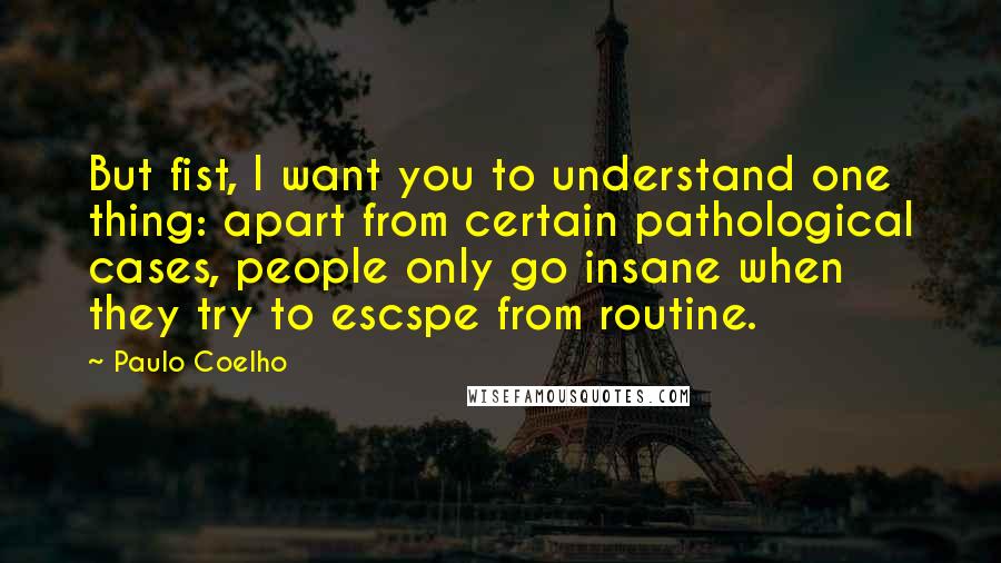 Paulo Coelho Quotes: But fist, I want you to understand one thing: apart from certain pathological cases, people only go insane when they try to escspe from routine.