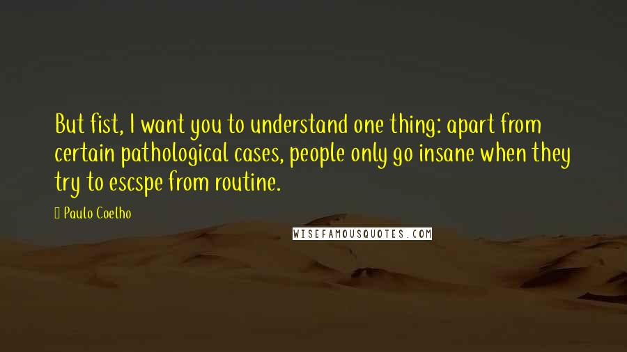 Paulo Coelho Quotes: But fist, I want you to understand one thing: apart from certain pathological cases, people only go insane when they try to escspe from routine.
