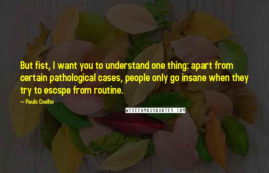 Paulo Coelho Quotes: But fist, I want you to understand one thing: apart from certain pathological cases, people only go insane when they try to escspe from routine.