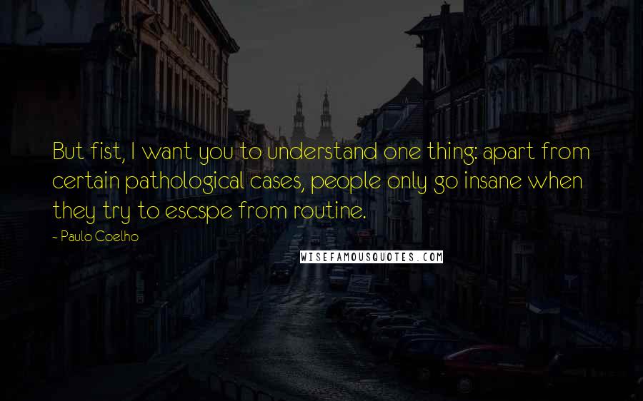 Paulo Coelho Quotes: But fist, I want you to understand one thing: apart from certain pathological cases, people only go insane when they try to escspe from routine.
