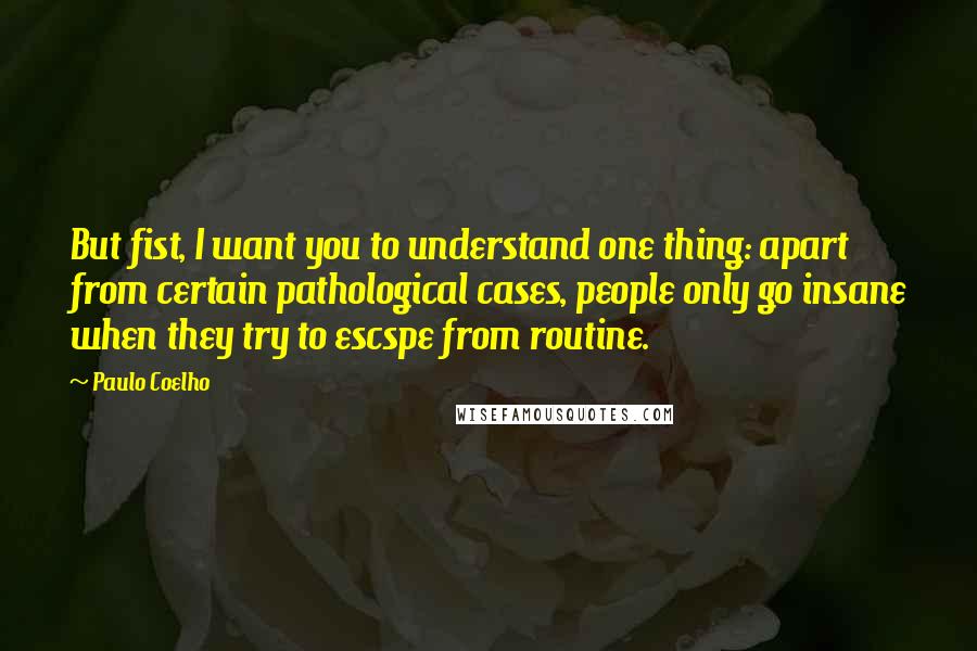 Paulo Coelho Quotes: But fist, I want you to understand one thing: apart from certain pathological cases, people only go insane when they try to escspe from routine.