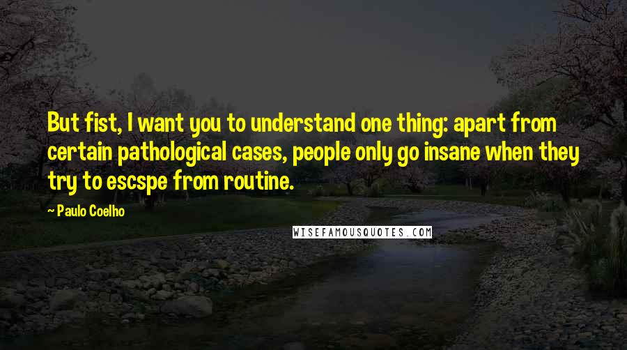 Paulo Coelho Quotes: But fist, I want you to understand one thing: apart from certain pathological cases, people only go insane when they try to escspe from routine.