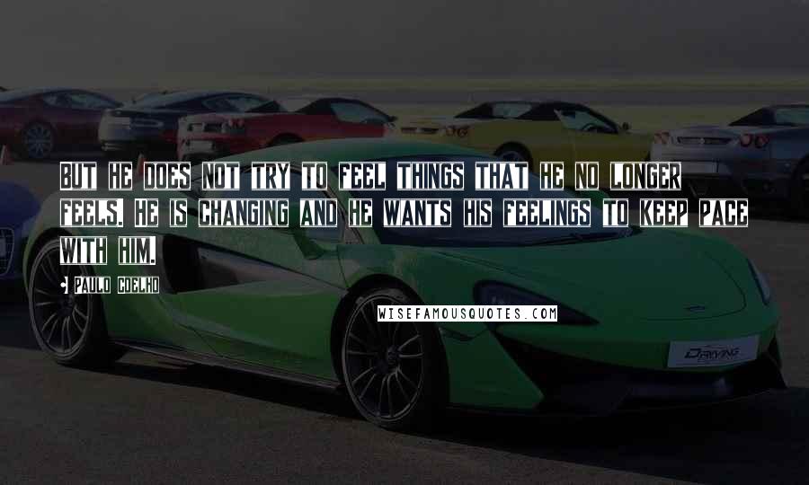 Paulo Coelho Quotes: But he does not try to feel things that he no longer feels. He is changing and he wants his feelings to keep pace with him.