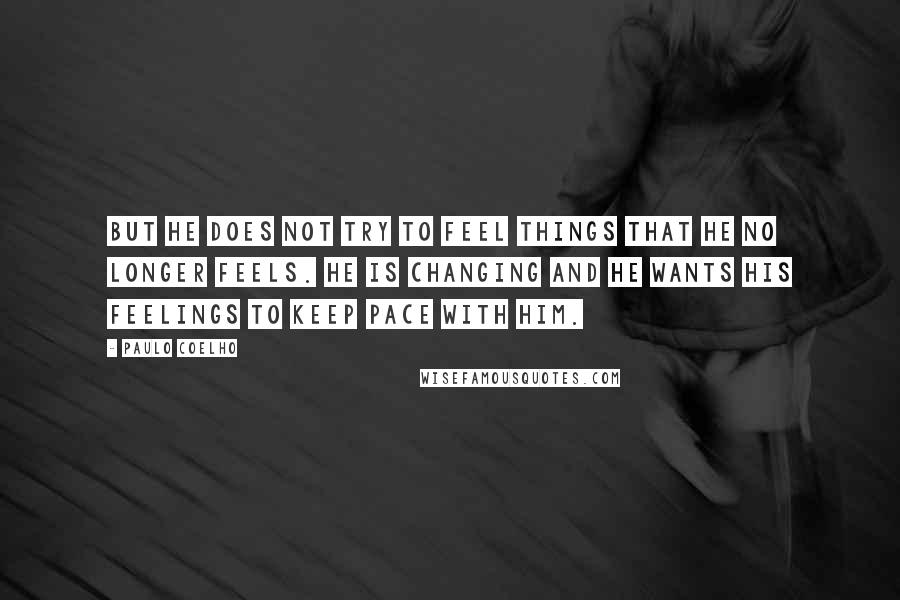 Paulo Coelho Quotes: But he does not try to feel things that he no longer feels. He is changing and he wants his feelings to keep pace with him.