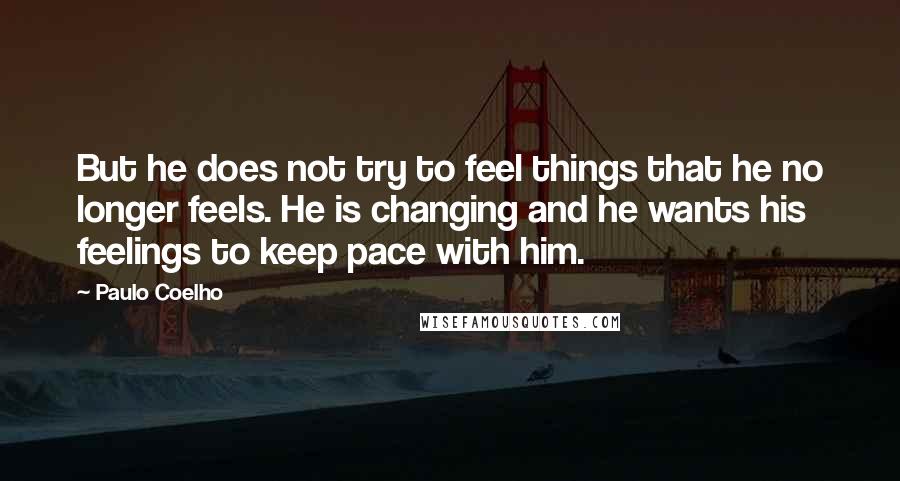 Paulo Coelho Quotes: But he does not try to feel things that he no longer feels. He is changing and he wants his feelings to keep pace with him.